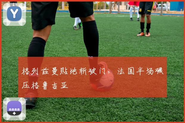 格列兹曼贴地斩破门,法国半场碾压格鲁吉亚