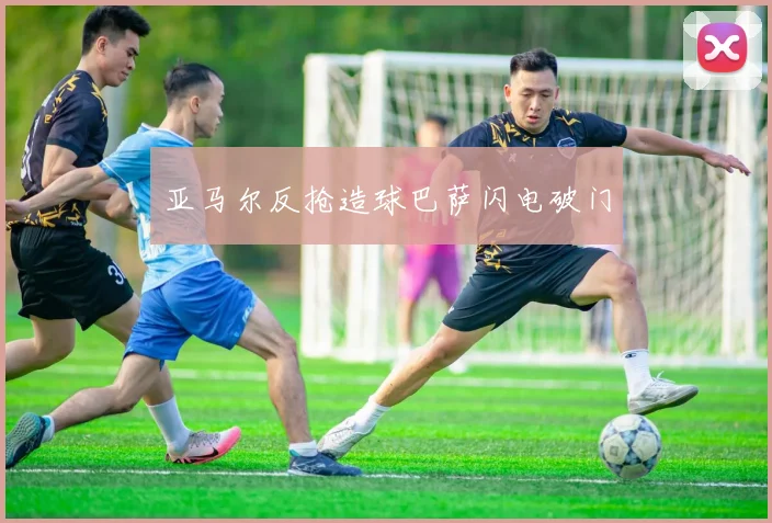 亚马尔反抢造球巴萨闪电破门