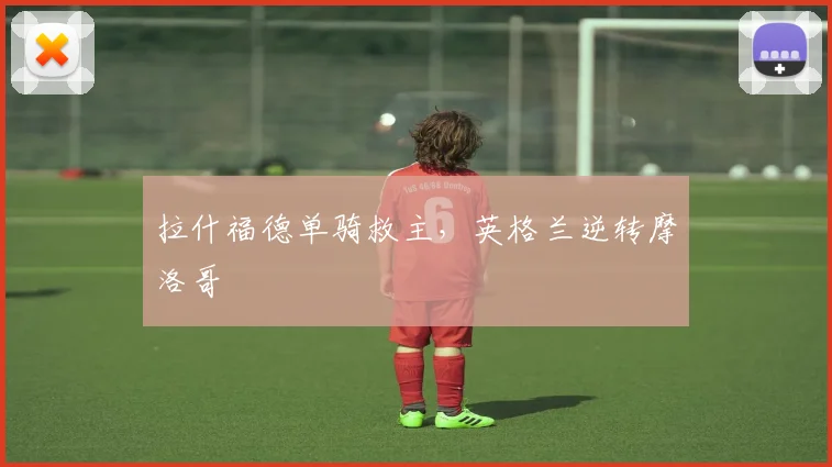 拉什福德单骑救主，英格兰逆转摩洛哥