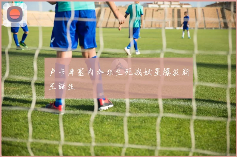 卢卡库塞内加尔生死战妖星爆发新王诞生