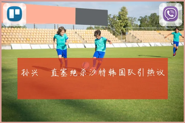 孙兴慜直塞绝杀沙特韩国队引热议
