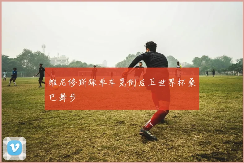 维尼修斯踩单车晃倒后卫世界杯桑巴舞步