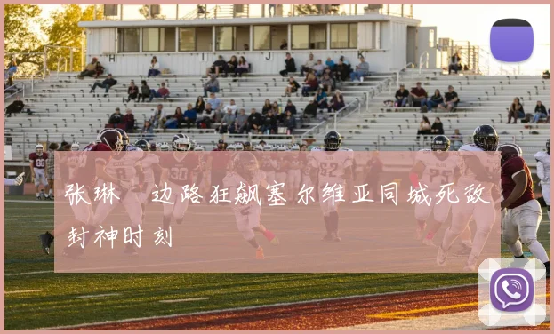 张琳芃边路狂飙塞尔维亚同城死敌封神时刻