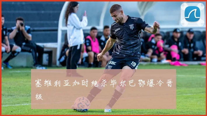 塞维利亚加时绝杀毕尔巴鄂爆冷晋级
