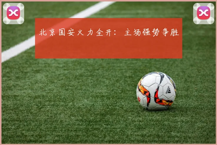 北京国安火力全开：主场强势争胜