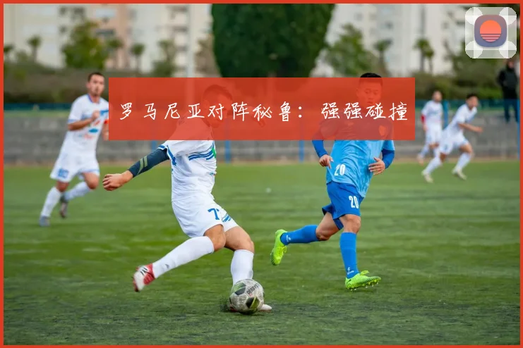 罗马尼亚对阵秘鲁：强强碰撞