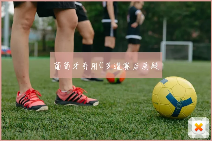 葡萄牙弃用C罗遭赛后质疑