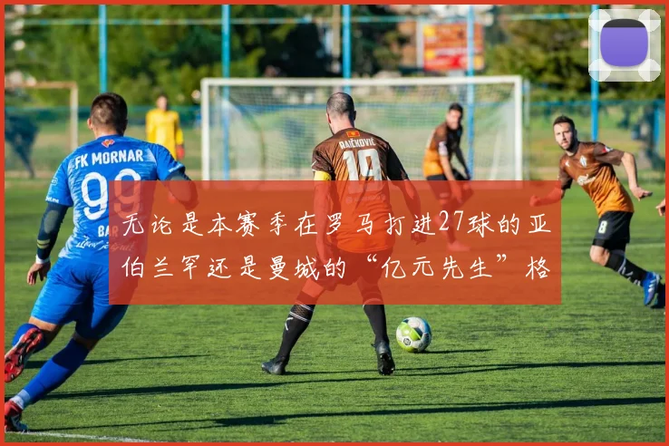 无论是本赛季在罗马打进27球的亚伯兰罕还是曼城的“亿元先生”格拉利什都只能争夺一个替补位置
