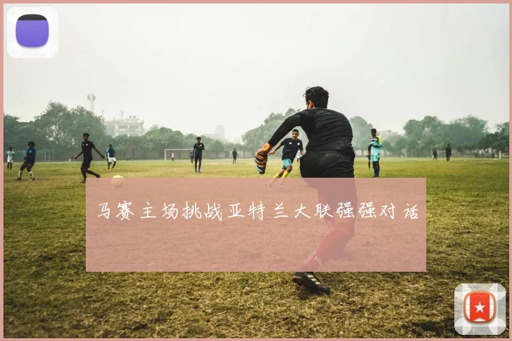 马赛主场挑战亚特兰大联强强对话