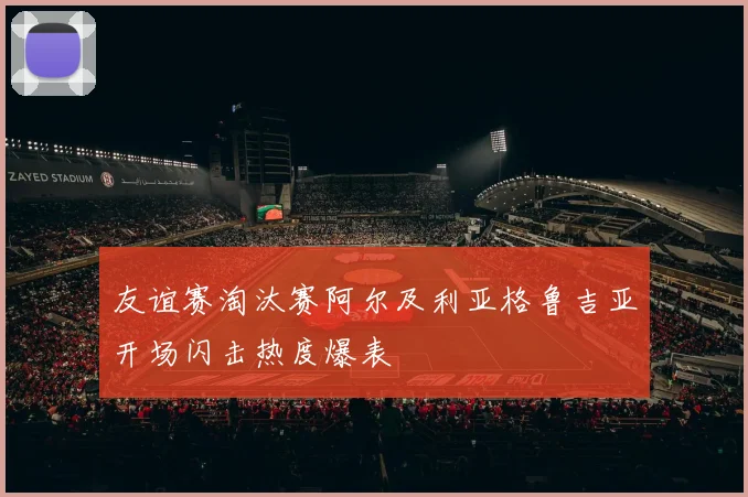 友谊赛淘汰赛阿尔及利亚格鲁吉亚开场闪击热度爆表