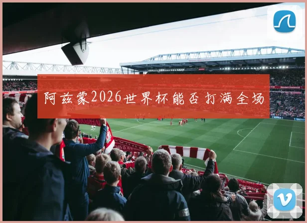 阿兹蒙2026世界杯能否打满全场