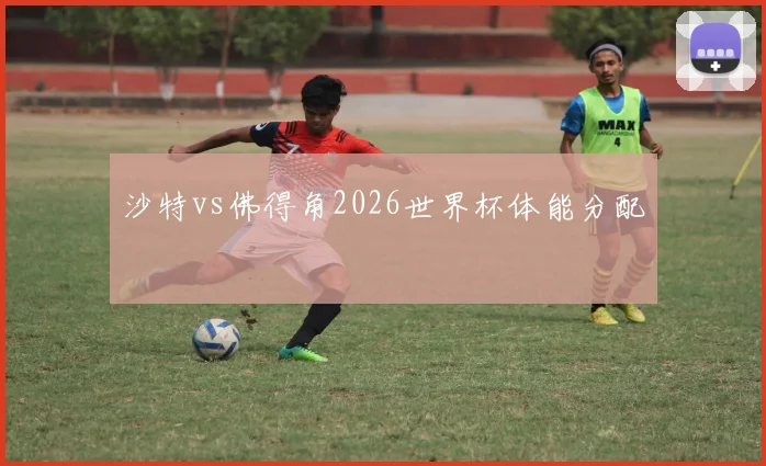 沙特vs佛得角2026世界杯体能分配