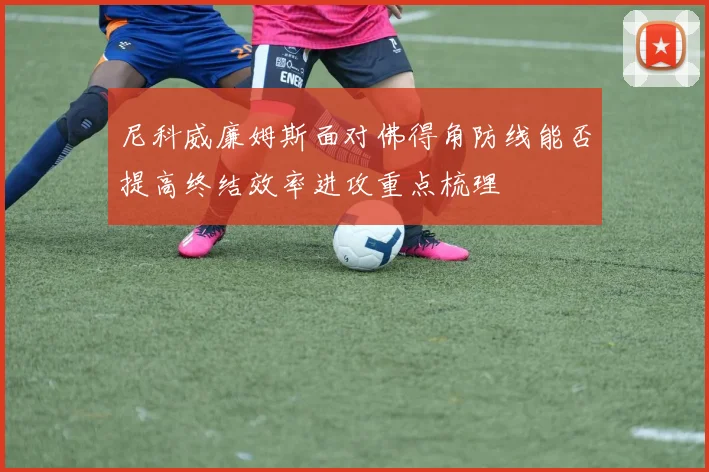 尼科威廉姆斯面对佛得角防线能否提高终结效率进攻重点梳理