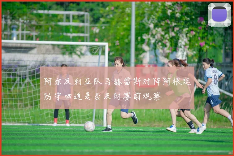 阿尔及利亚队马赫雷斯对阵阿根廷防守回追是否及时赛前观察