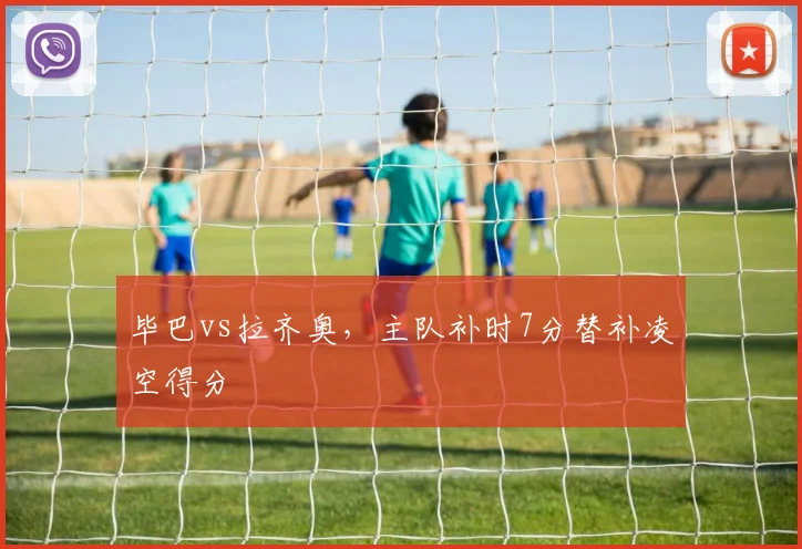 毕巴vs拉齐奥,主队补时7分替补凌空得分