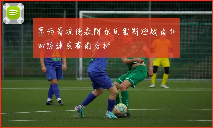 墨西哥埃德森阿尔瓦雷斯迎战南非回防速度赛前分析