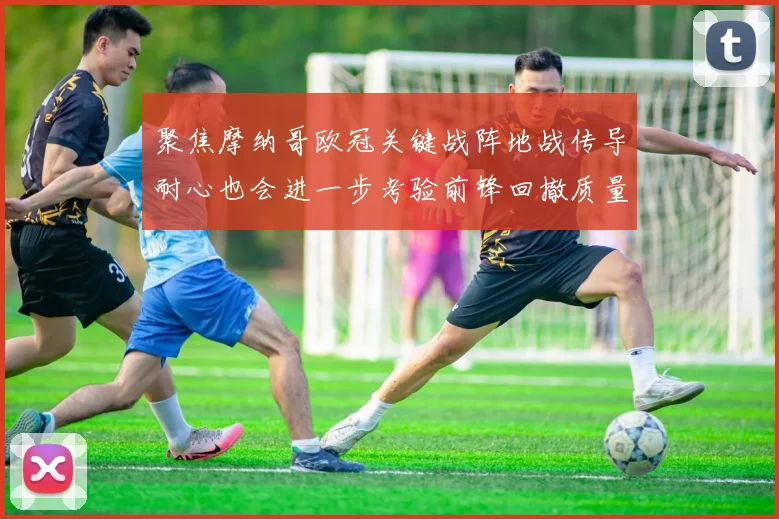 聚焦摩纳哥欧冠关键战阵地战传导耐心也会进一步考验前锋回撤质量