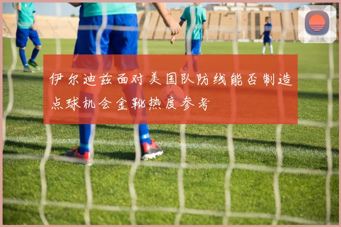 伊尔迪兹面对美国队防线能否制造点球机会金靴热度参考