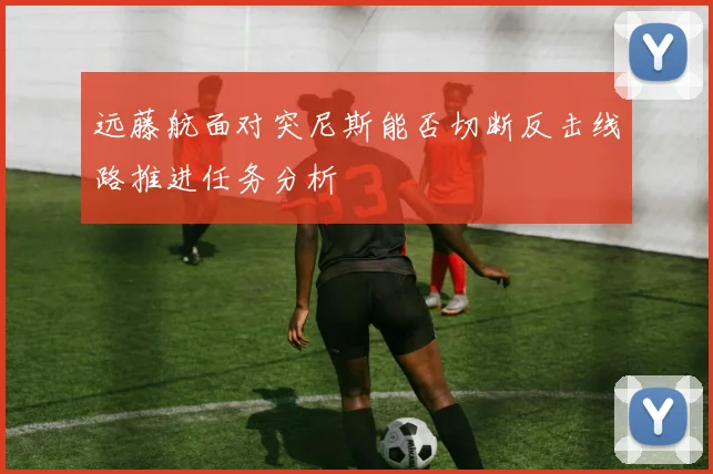 远藤航面对突尼斯能否切断反击线路推进任务分析