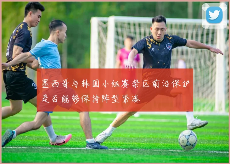 墨西哥与韩国小组赛禁区前沿保护是否能够保持阵型紧凑