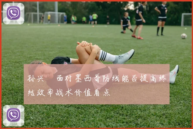 孙兴慜面对墨西哥防线能否提高终结效率战术价值看点