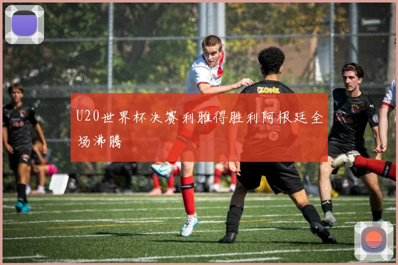 U20世界杯决赛利雅得胜利阿根廷全场沸腾