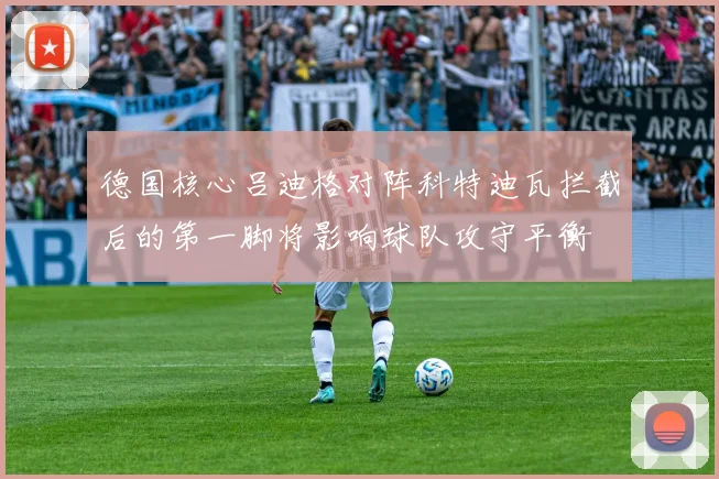 德国核心吕迪格对阵科特迪瓦拦截后的第一脚将影响球队攻守平衡
