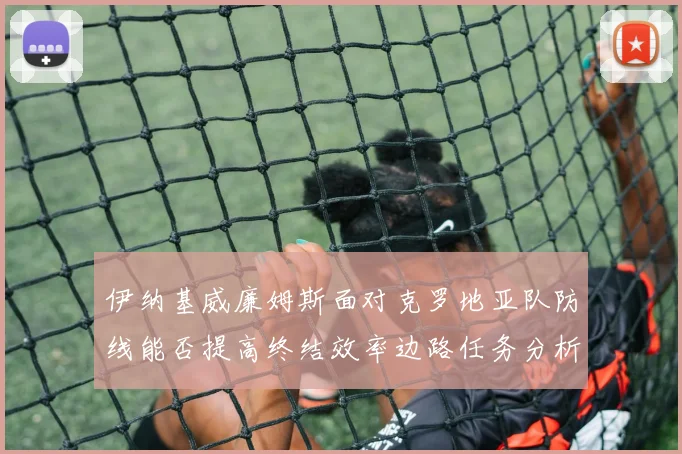 伊纳基威廉姆斯面对克罗地亚队防线能否提高终结效率边路任务分析