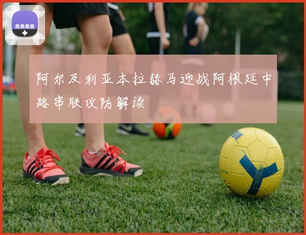 阿尔及利亚本拉赫马迎战阿根廷中路串联攻防解读