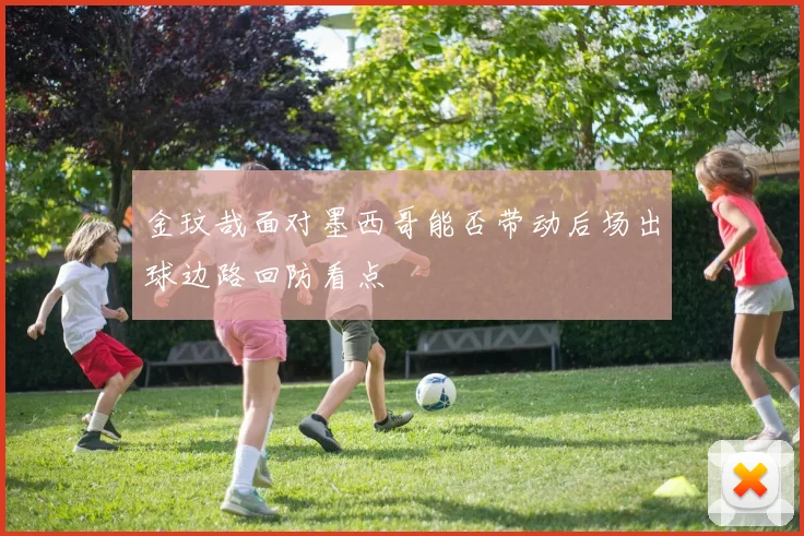 金玟哉面对墨西哥能否带动后场出球边路回防看点