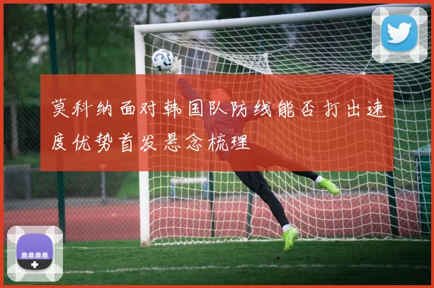 莫科纳面对韩国队防线能否打出速度优势首发悬念梳理