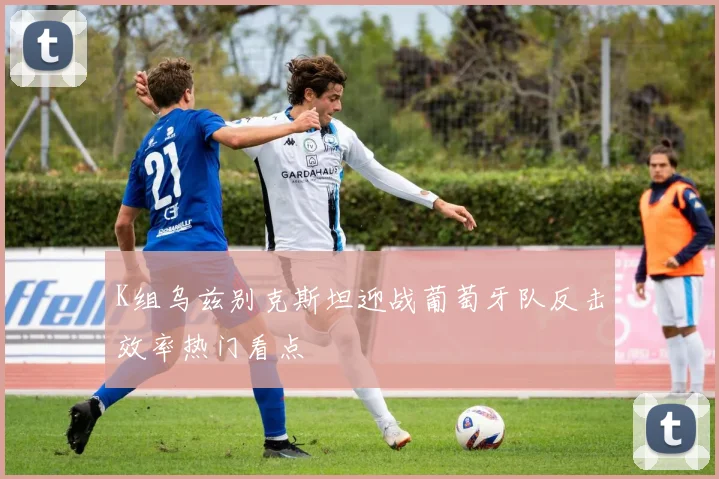 K组乌兹别克斯坦迎战葡萄牙队反击效率热门看点