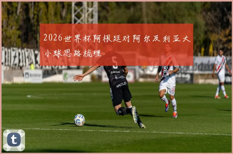 2026世界杯阿根廷对阿尔及利亚大小球思路梳理