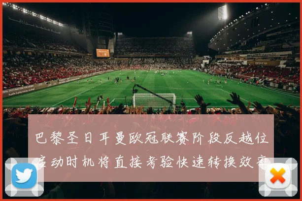 巴黎圣日耳曼欧冠联赛阶段反越位启动时机将直接考验快速转换效率