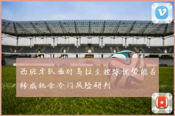西班牙队面对乌拉圭控球优势能否转成机会冷门风险研判