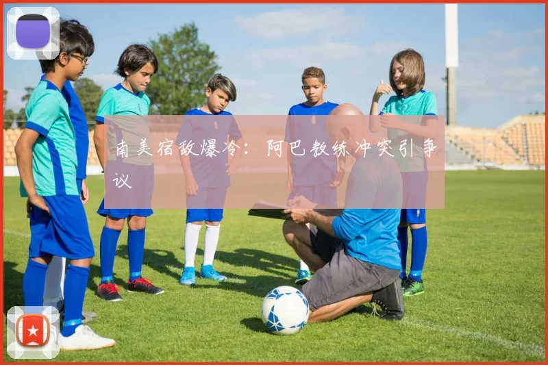 南美宿敌爆冷：阿巴教练冲突引争议