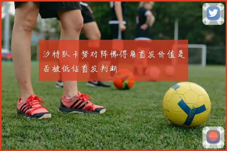 沙特队卡努对阵佛得角首发价值是否被低估首发判断