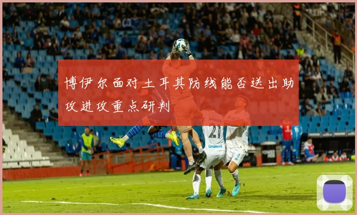 博伊尔面对土耳其防线能否送出助攻进攻重点研判