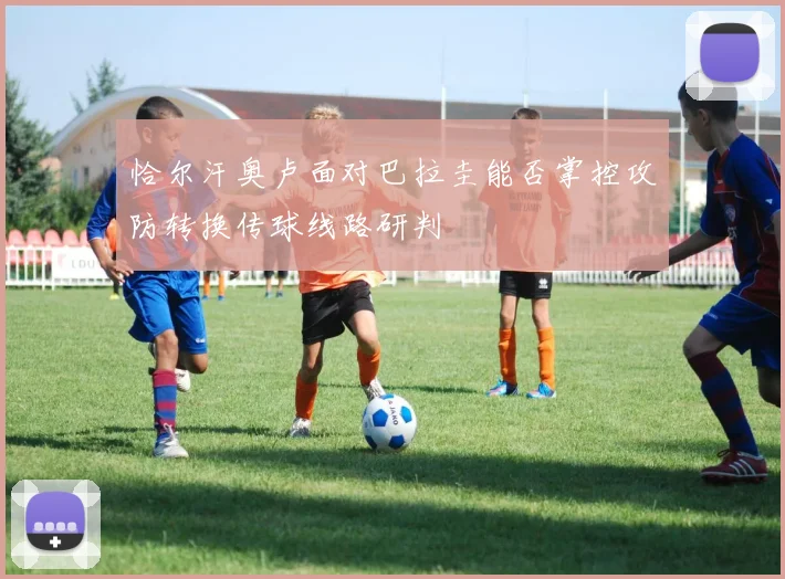 恰尔汗奥卢面对巴拉圭能否掌控攻防转换传球线路研判
