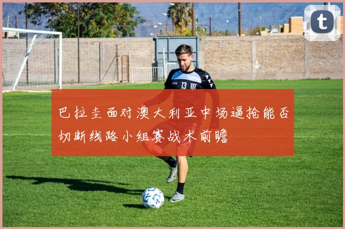 巴拉圭面对澳大利亚中场逼抢能否切断线路小组赛战术前瞻