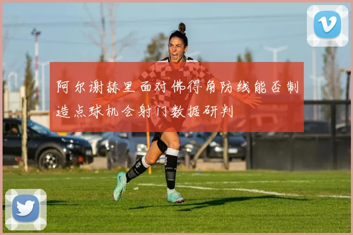 阿尔谢赫里面对佛得角防线能否制造点球机会射门数据研判