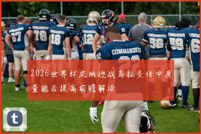 2026世界杯皮纳迎战乌拉圭传中质量能否提高前瞻解读