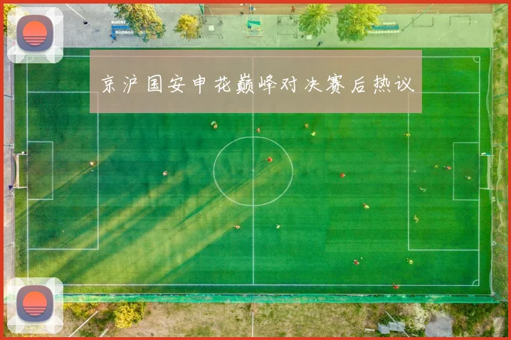 京沪国安申花巅峰对决赛后热议