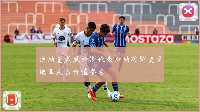 伊纳基威廉姆斯代表加纳对阵克罗地亚反击价值参考
