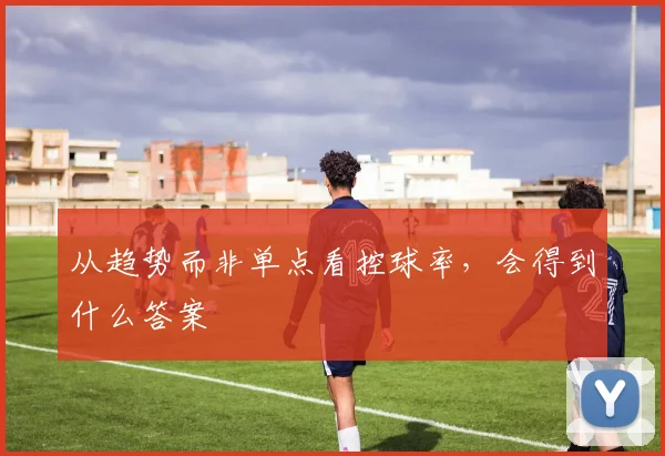 从趋势而非单点看控球率,会得到什么答案
