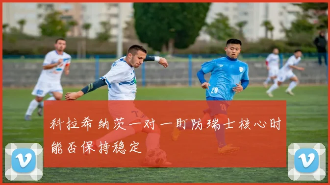 科拉希纳茨一对一盯防瑞士核心时能否保持稳定