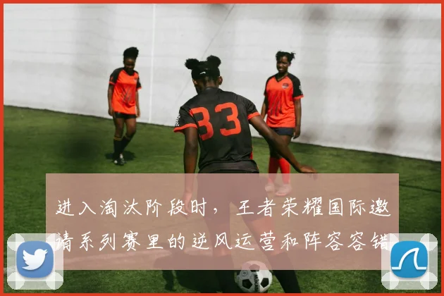 进入淘汰阶段时,王者荣耀国际邀请系列赛里的逆风运营和阵容容错率应该先保哪一个