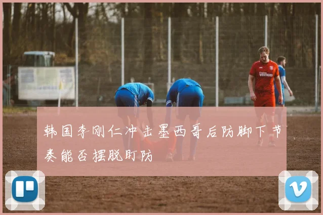 韩国李刚仁冲击墨西哥后防脚下节奏能否摆脱盯防