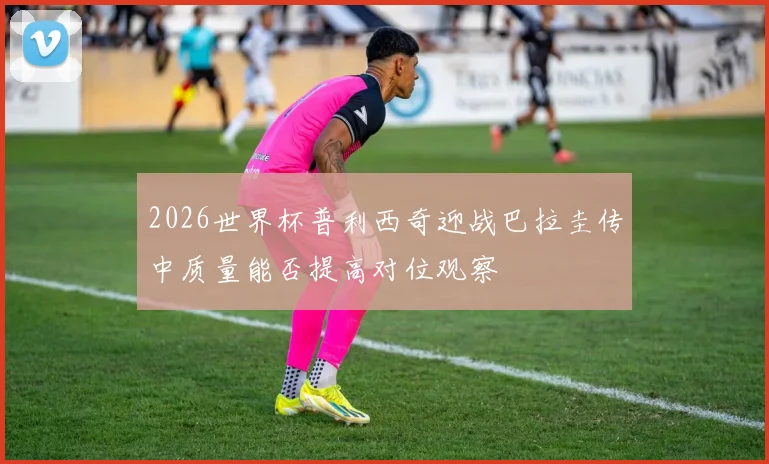 2026世界杯普利西奇迎战巴拉圭传中质量能否提高对位观察