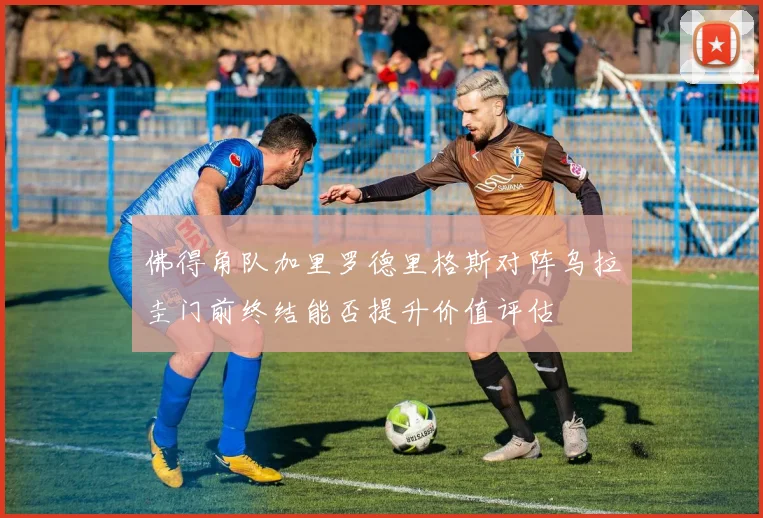 佛得角队加里罗德里格斯对阵乌拉圭门前终结能否提升价值评估